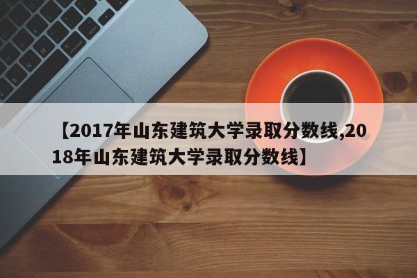 【2017年山东建筑大学录取分数线,2018年山东建筑大学录取分数线】