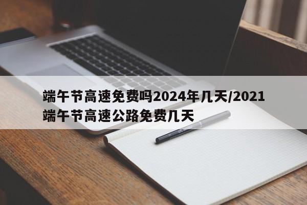 端午节高速免费吗2024年几天/2021端午节高速公路免费几天