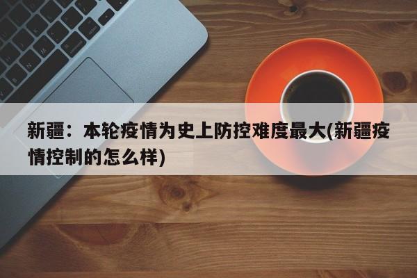 新疆:本轮疫情为史上防控难度最大(新疆疫情控制的怎么样)