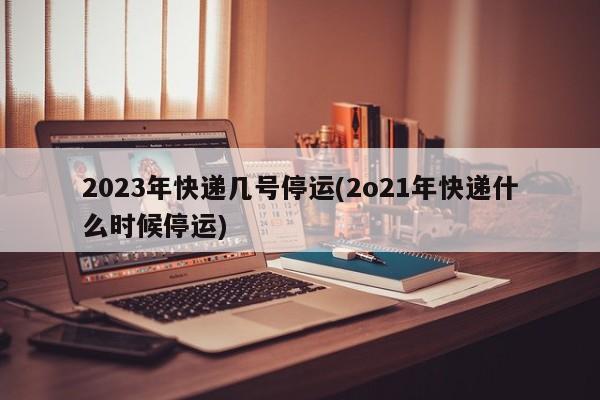 2023年快递几号停运(2o21年快递什么时候停运)