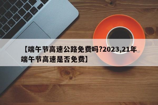 【端午节高速公路免费吗?2023,21年端午节高速是否免费】
