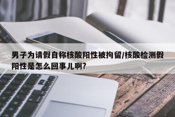 男子为请假自称核酸阳性被拘留/核酸检测假阳性是怎么回事儿啊?