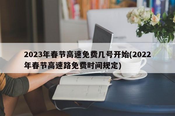 2023年春节高速免费几号开始(2022年春节高速路免费时间规定)