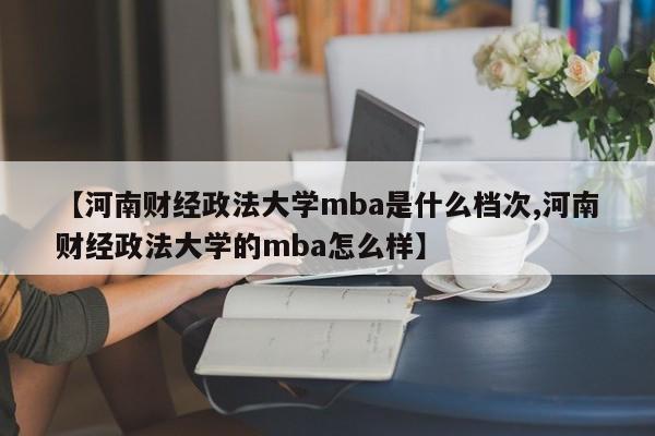 【河南财经政法大学mba是什么档次,河南财经政法大学的mba怎么样】