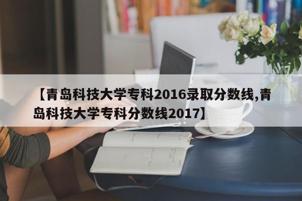 【青岛科技大学专科2016录取分数线,青岛科技大学专科分数线2017】