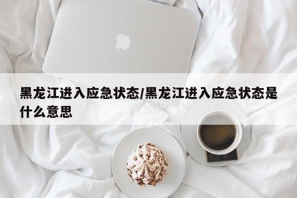黑龙江进入应急状态/黑龙江进入应急状态是什么意思