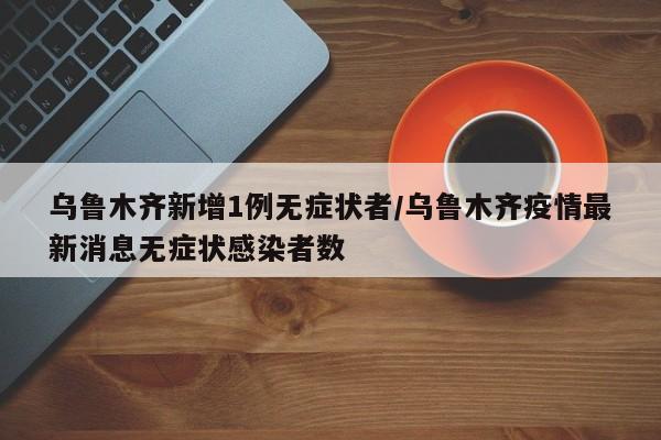 乌鲁木齐新增1例无症状者/乌鲁木齐疫情最新消息无症状感染者数