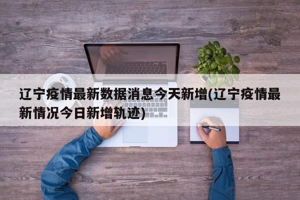 辽宁疫情最新数据消息今天新增(辽宁疫情最新情况今日新增轨迹)