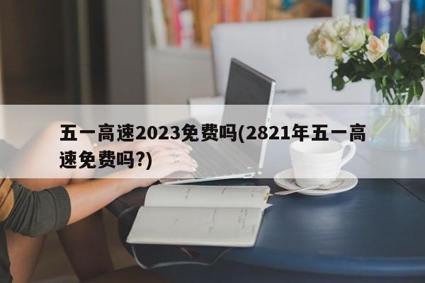 五一高速2023免费吗(2821年五一高速免费吗?)