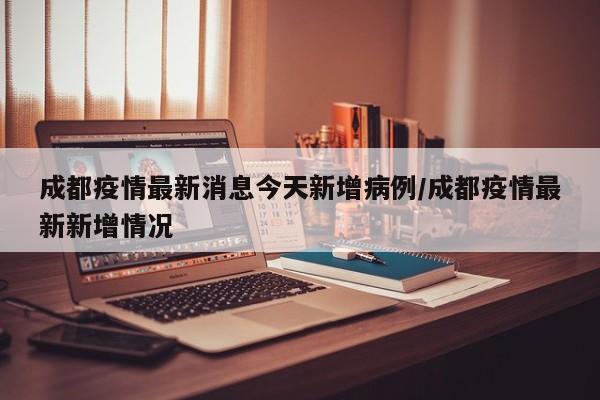 成都疫情最新消息今天新增病例/成都疫情最新新增情况
