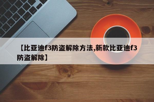 【比亚迪f3防盗解除方法,新款比亚迪f3防盗解除】