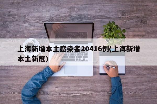 上海新增本土感染者20416例(上海新增本土新冠)