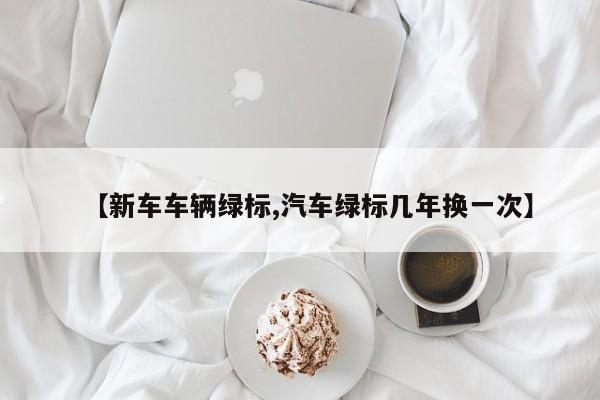 【新车车辆绿标,汽车绿标几年换一次】