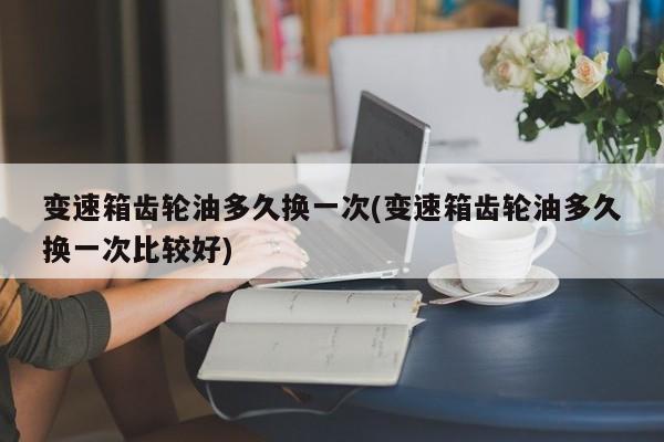 变速箱齿轮油多久换一次(变速箱齿轮油多久换一次比较好)