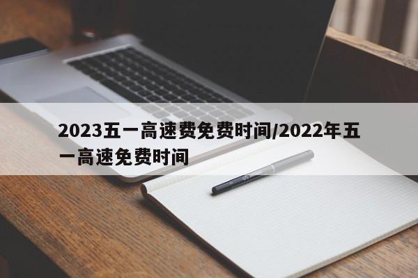 2023五一高速费免费时间/2022年五一高速免费时间