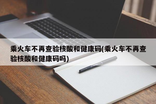 乘火车不再查验核酸和健康码(乘火车不再查验核酸和健康码吗)