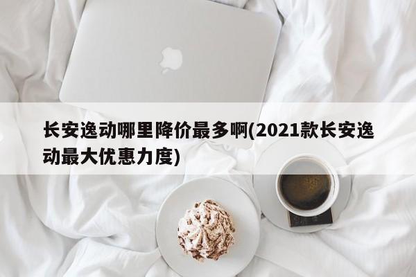 长安逸动哪里降价最多啊(2021款长安逸动最大优惠力度)