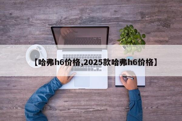 【哈弗h6价格,2025款哈弗h6价格】