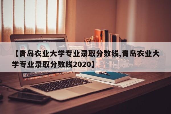 【青岛农业大学专业录取分数线,青岛农业大学专业录取分数线2020】