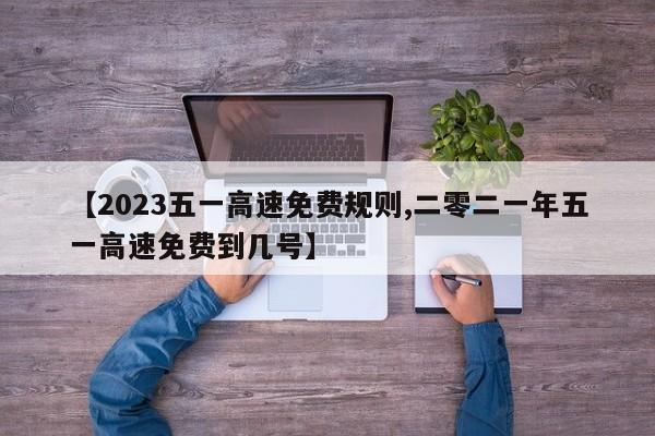 【2023五一高速免费规则,二零二一年五一高速免费到几号】