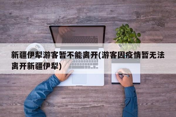 新疆伊犁游客暂不能离开(游客因疫情暂无法离开新疆伊犁)