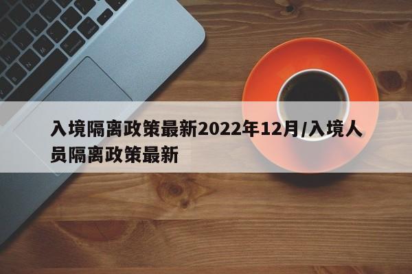 入境隔离政策最新2022年12月/入境人员隔离政策最新