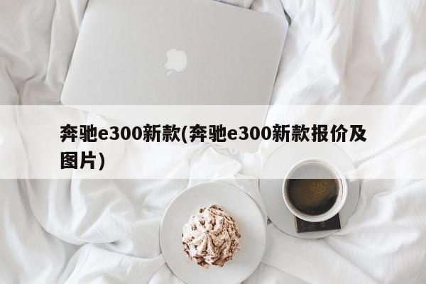 奔驰e300新款(奔驰e300新款报价及图片)