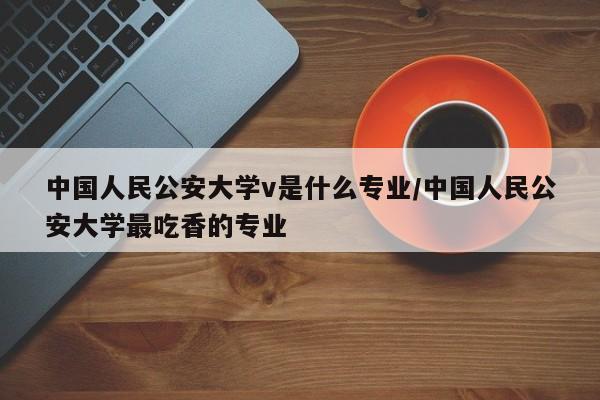 中国人民公安大学v是什么专业/中国人民公安大学最吃香的专业