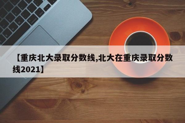 【重庆北大录取分数线,北大在重庆录取分数线2021】
