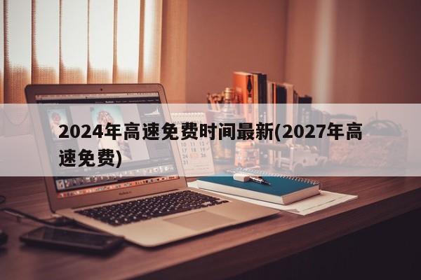 2024年高速免费时间最新(2027年高速免费)