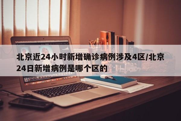 北京近24小时新增确诊病例涉及4区/北京24日新增病例是哪个区的