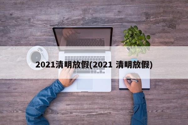2021清明放假(2021 清明放假)