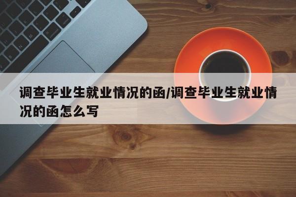 调查毕业生就业情况的函/调查毕业生就业情况的函怎么写