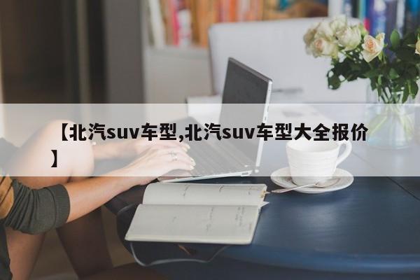 【北汽suv车型,北汽suv车型大全报价】