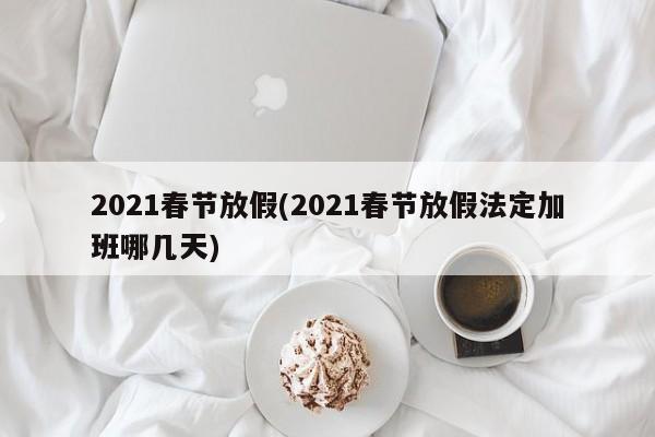 2021春节放假(2021春节放假法定加班哪几天)