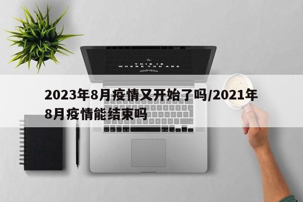 2023年8月疫情又开始了吗/2021年8月疫情能结束吗