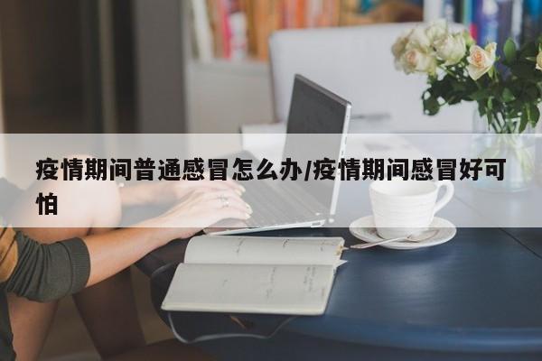 疫情期间普通感冒怎么办/疫情期间感冒好可怕