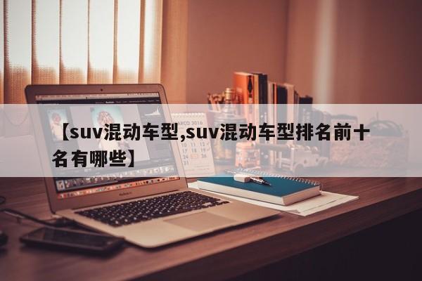 【suv混动车型,suv混动车型排名前十名有哪些】