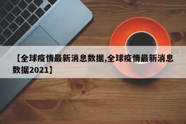 【全球疫情最新消息数据,全球疫情最新消息数据2021】