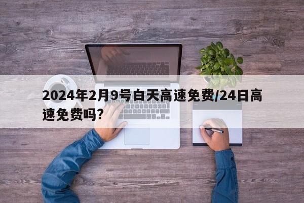 2024年2月9号白天高速免费/24日高速免费吗?