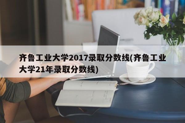 齐鲁工业大学2017录取分数线(齐鲁工业大学21年录取分数线)