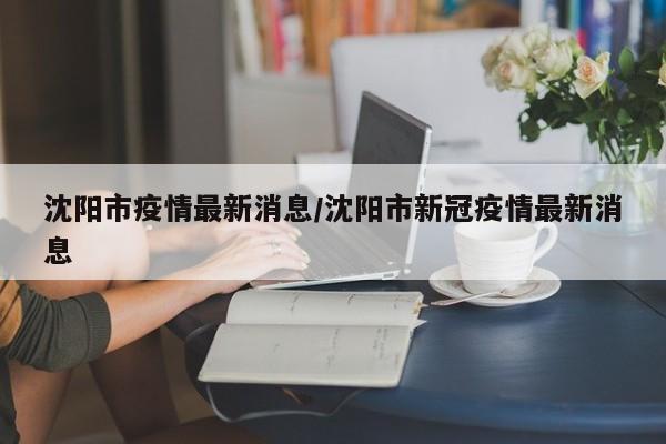 沈阳市疫情最新消息/沈阳市新冠疫情最新消息