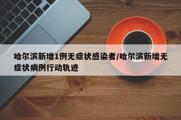 哈尔滨新增1例无症状感染者/哈尔滨新增无症状病例行动轨迹