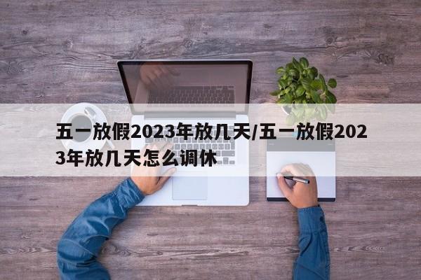 五一放假2023年放几天/五一放假2023年放几天怎么调休