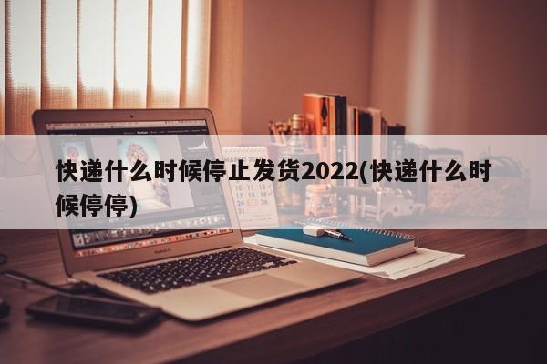 快递什么时候停止发货2022(快递什么时候停停)