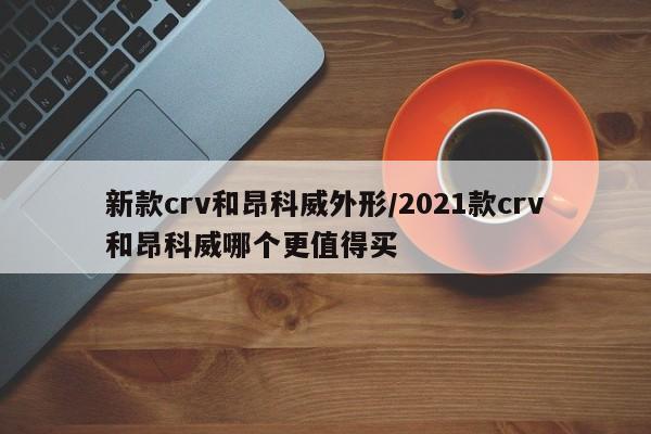 新款crv和昂科威外形/2021款crv和昂科威哪个更值得买