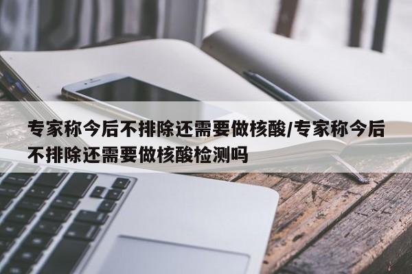 专家称今后不排除还需要做核酸/专家称今后不排除还需要做核酸检测吗