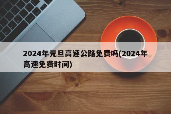 2024年元旦高速公路免费吗(2024年高速免费时间)
