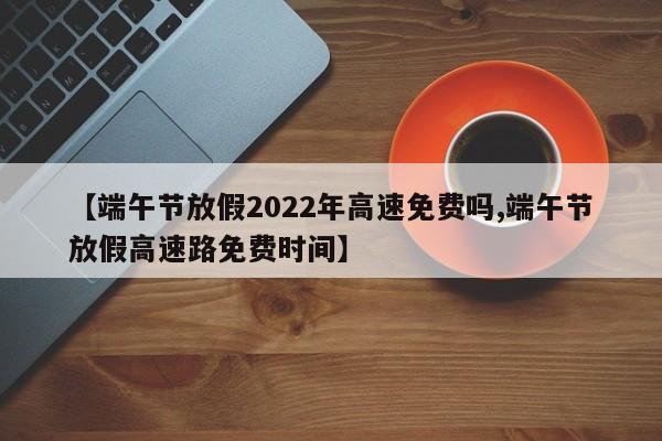 【端午节放假2022年高速免费吗,端午节放假高速路免费时间】