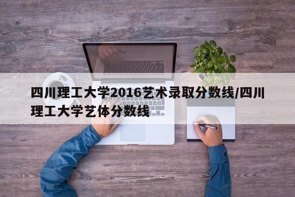 四川理工大学2016艺术录取分数线/四川理工大学艺体分数线